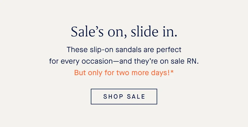 Sale’s on, slide in. These slip-on sandals are perfect for every occasion—and they’re on sale RN. But only for two more days!* SHOP SALE
