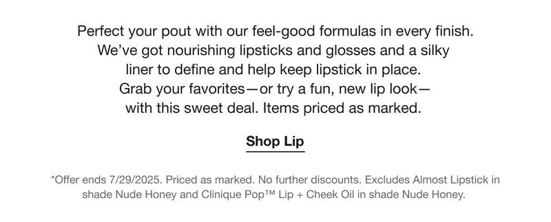 Perfect your pout with our feel-good formulas in every finish. We’ve got nourishing lipsticks and glosses and a silky liner to define and help keep lipstick in place. Grab your favorites—or try a fun, new lip look— with this sweet deal. Items priced as marked. | Shop Lip | *Offer ends 7/29/2025. Priced as marked. No further discounts. Excludes Almost Lipstick in shade Nude Honey and Clinique Pop™ Lip + Cheek Oil in shade Nude Honey.