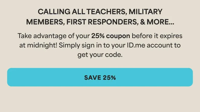 Calling all teachers, first responders, and military members... Take advantage of your 25% coupon before it expires at midnight! Simply sign in to your ID.me account to get your code. Cta: Save 25%
