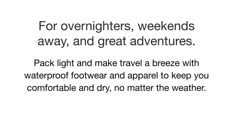 For overnighters, weekends away, and great adventures. Pack light and make travel a breeze with waterproof footwear and apparel to keep you comfortable and dry, no matter the weather.