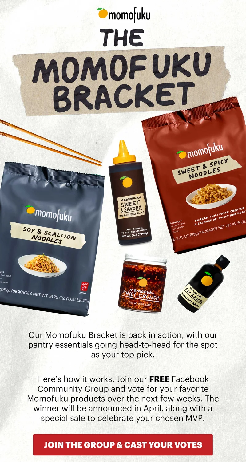 Header: THE MOMOFUKU BRACKET Sub-text: Our Momofuku Bracket is back in action, with our pantry essentials going head-to-head for the spot as your top pick.   Here’s how it works: Join our FREE Facebook Community Group and vote for your favorite Momofuku products over the next few weeks. The winner will be announced in April, along with a special sale to celebrate your chosen MVP.  CTA: JOIN THE GROUP & CAST YOUR VOTES