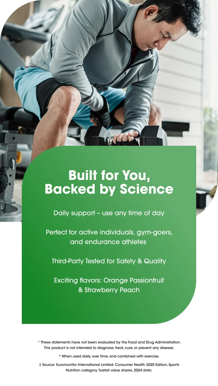 Built for You, Backed by Science Daily support – use any time of day Perfect for active individuals, gym-goers, and endurance athletes Third-Party Tested for Safety & Quality Exciting flavors: Orange Passionfruit & Strawberry Peach * These statements have not been evaluated by the Food and Drug Administration. This product is not intended to diagnose, treat, cure, or prevent any disease. ^ When used daily, over time, and combined with exercise. † Source:&nbsp;Euromonitor International Limited; Consumer Health 2025 Edition, Sports Nutrition category, %retail value shares, 2024 data.