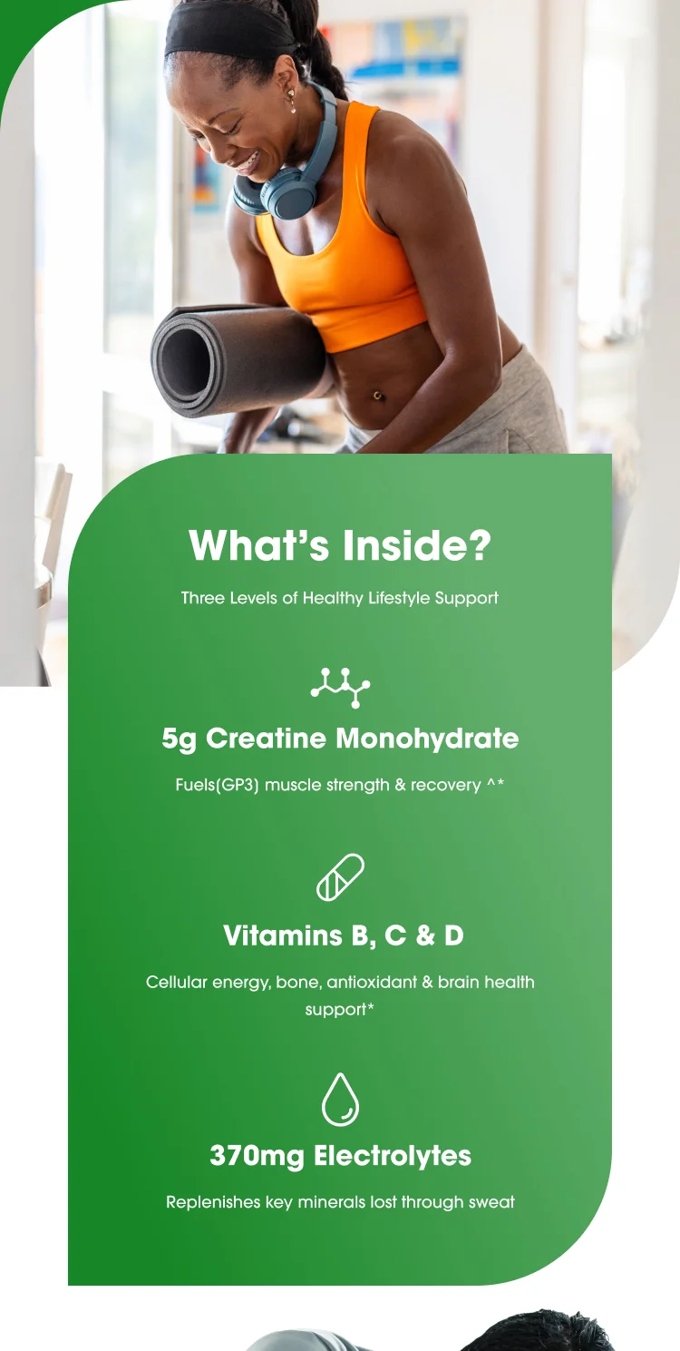 What's Inside? Three Levels of Healthy Lifestyle Support 5g Creatine Monohydrate Fuels(GP3) muscle strength & recovery ^* Vitamins B, C, & D Cellular energy, bone, antioxidant & brain health support* 370mg Electrolytes Replenishes key minerals lost through sweat