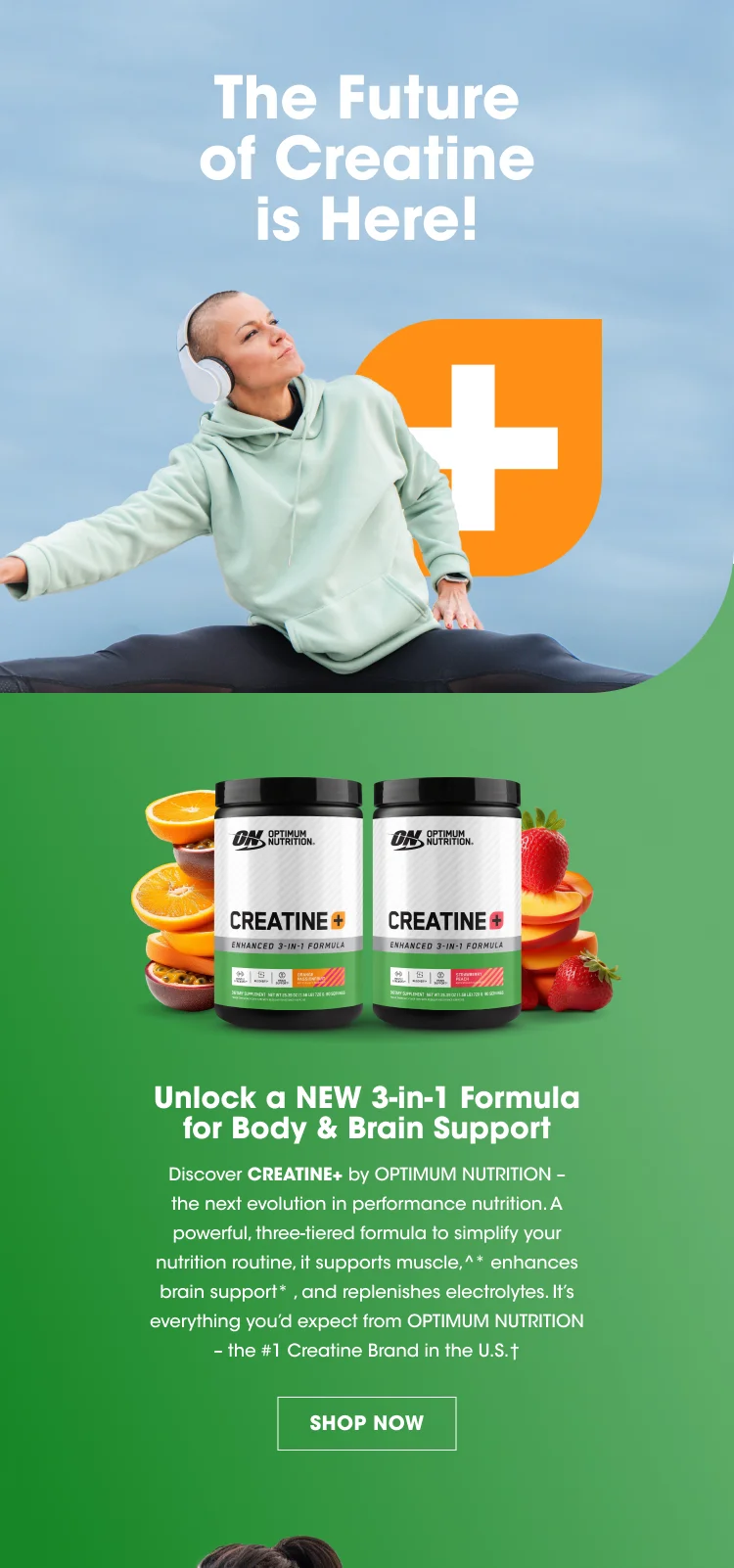 The Future of Creatine is Here! Unlock a new 3-in-1 Formula for Body & Brain Support Discover Creatine+ by OPTIMUM NUTRITION - the next evolution in performance nutrition. A powerful, three-tiered formula to simplify your nutrition routing, it supports muscle,^* enhances brain support*, and replenishes electrolytes. It's everything you'd expect from OPTIMUM NUTRITION - the #1 Creatine Brand in the U.S.† SHOP NOW