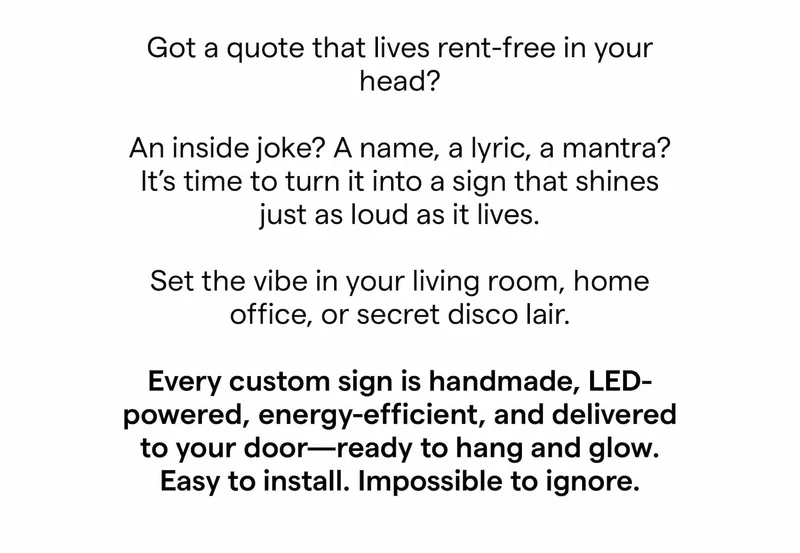 Got a quote that lives rent-free in your head? An inside joke? A name, a lyric, a mantra? It’s time to turn it into a sign that shines just as loud as it lives. Set the vibe in your living room, home office, or secret disco lair.