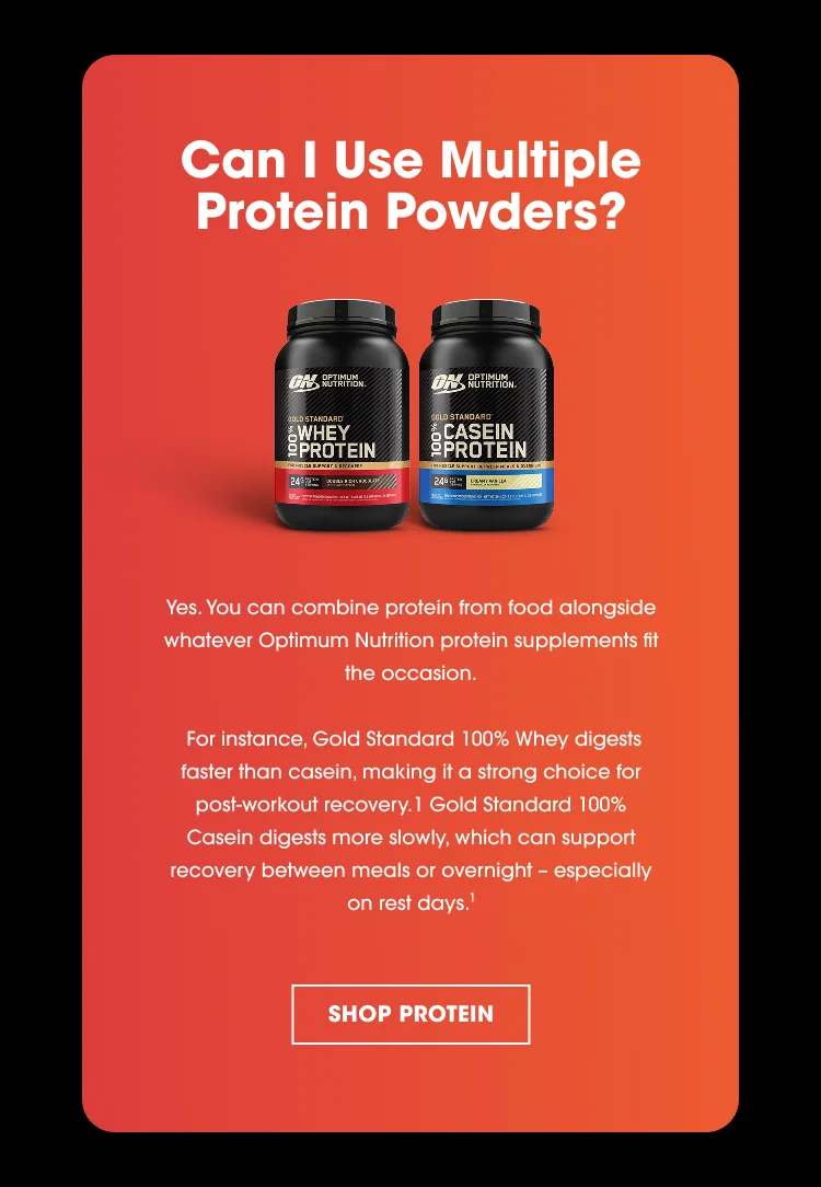 Can I Use Multiple Protein Powders? Yes. You can combine protein from food alongside whatever Optimum Nutrition protein supplements fit the occasion. For instance, Gold Standard 100% Whey digests faster than casein, making it a strong choice for post-workout recovery.¹ Gold Standard 100% Casein digests more slowly, which can support recovery between meals or overnight—especially on rest days. SHOP PROTEIN