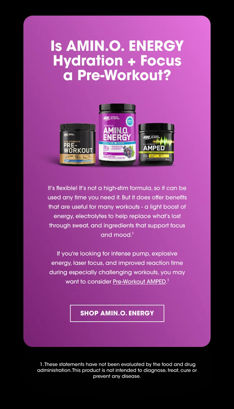 Is AMIN.O. ENERGY Hydration + Focus a Pre-Workout? It’s flexible! It’s not a high-stim formula, so it can be used any time you need it. But it does offer benefits that are useful for many workouts - a light boost of energy, electrolytes to help replace what’s lost through sweat, and ingredients that support focus and mood.¹ If you’re looking for intense pump, explosive energy, laser focus, and improved reaction time during especially challenging workouts, you may want to consider Pre-Workout AMPED.