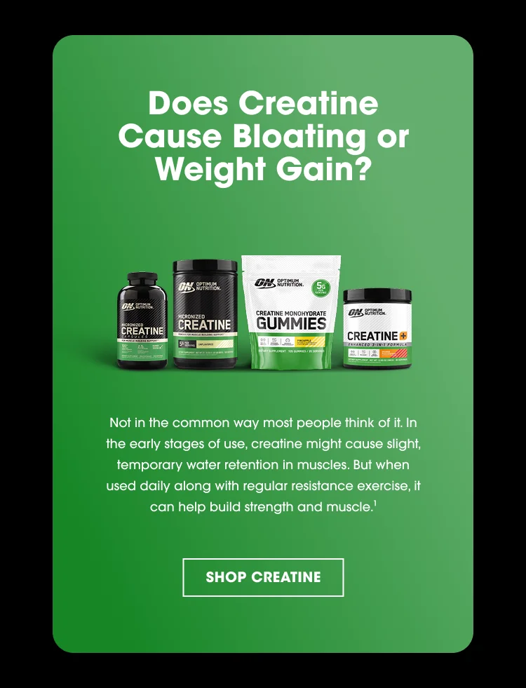 Does Creatine Cause Bloating or Weight Gain? Not in the common way most people think of it. In the early stages of use, creatine might cause slight, temporary water retention in muscles. But when used daily along with regular resistance exercise, it can help build strength and muscle.¹