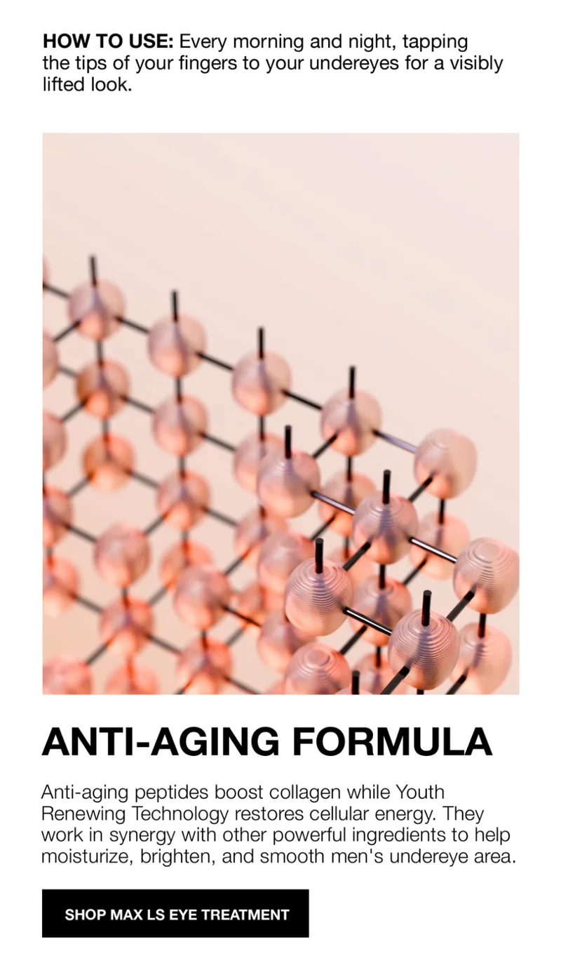 HOW TO USE: Every morning and night, tapping the tips of your fingers to your undereyes for a visibly lifted looks. | ANTI-AGING FORMULA | Anti-aging peptides boost collagen while Youth Renewing Technology restores cellular energy. They work in synergy with other pwoerfull ingredients to help moisturize, brighten and smooth men's undereye area. |SHOP MAX LS EYE TREATMENT