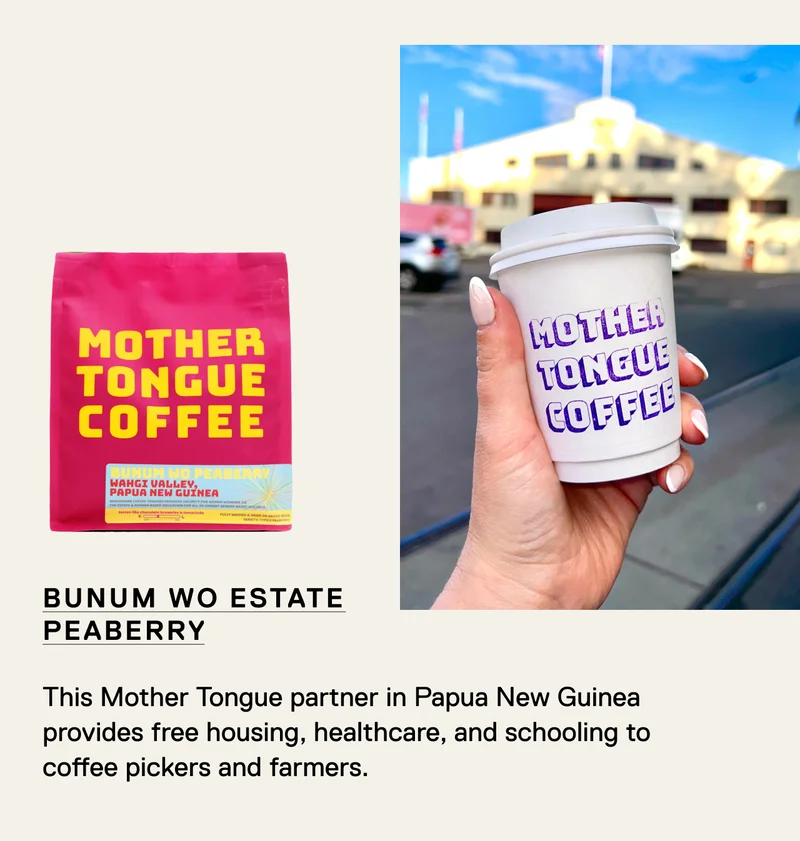 Bunum Wo Estate Peaberry. This Mother Tongue partner in Papua New Guinea provides free housing, healthcare, and schooling to coffee pickers and farmers.