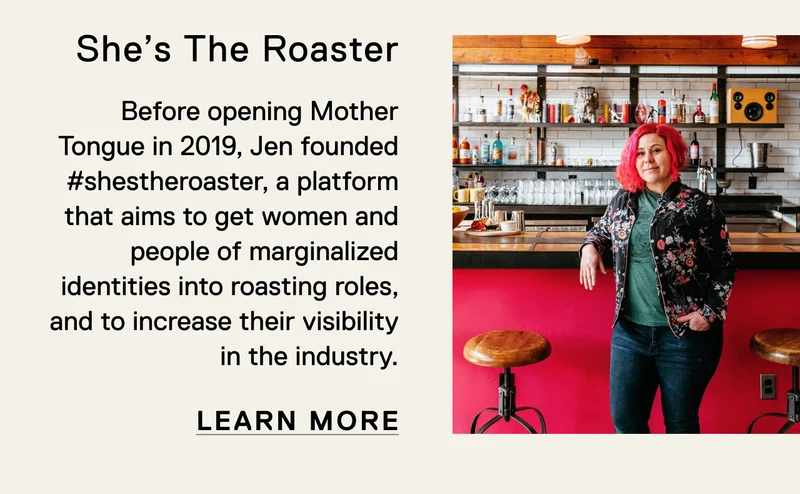 She's The Roaster. Before opening Mother Tongue in 2019, Jen founded #shestheroaster, a platform that aims to get women and people of marginalized identities into roasting roles, and to increase their visibility in the industry. Learn More