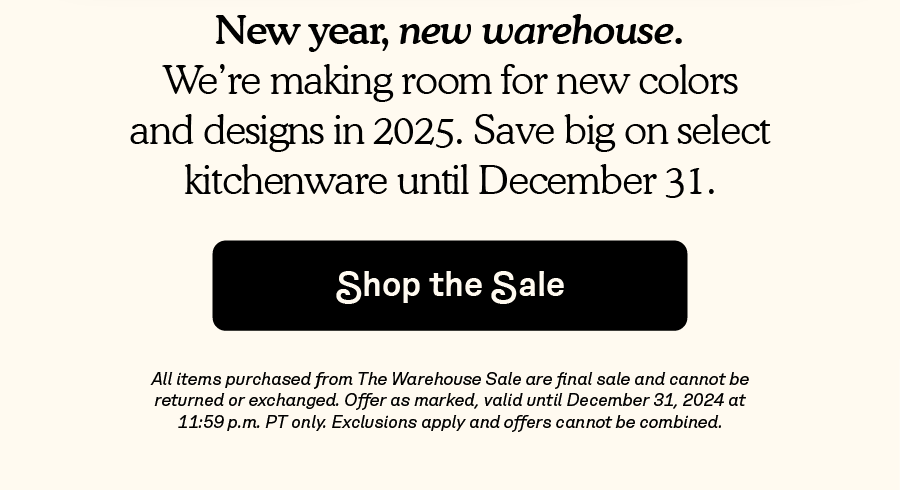 New year, new warehouse. We’re making room for new colors and designs in 2025. Save big on select kitchenware until December 31.