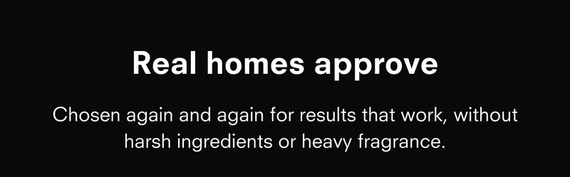 Real homes approve. Chosen again and again for results that work, withouth harsh ingredients or heavy fragrance.