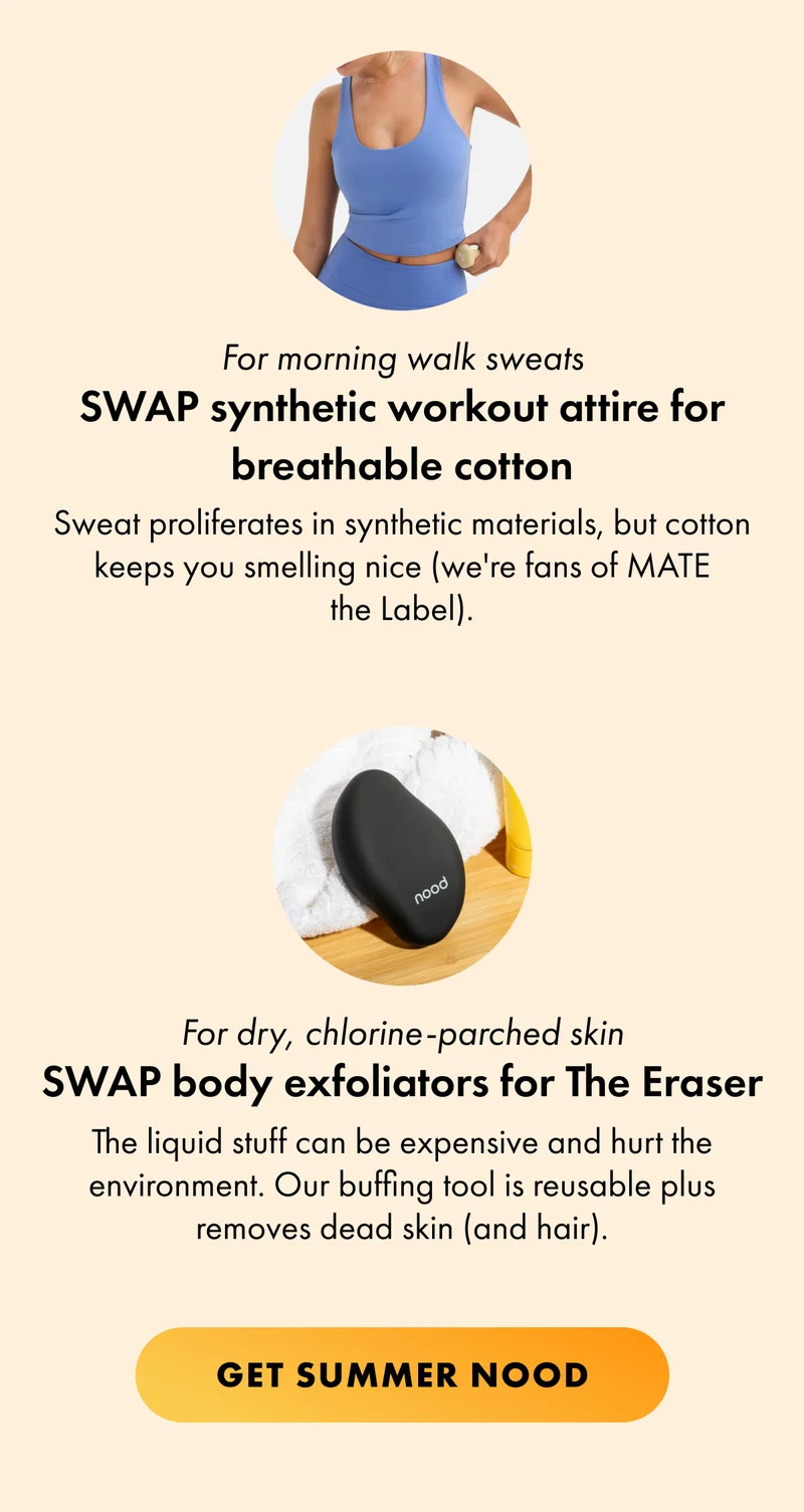 For morning walk sweats SWAP synthetic workout attire for breathable cotton Sweat proliferates in synthetic materials, but cotton keeps you smelling nice (we're fans of MATE the Label). For dry, chlorine-parched skin SWAP body exfoliators for The Eraser The liquid stuff can be expensive and hurt the environment. Our buffing tool is reusable plus removes dead skin (and hair). CTA2: GET SUMMER NOOD