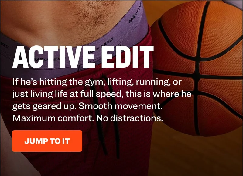ACTIVE EDIT If he’s hitting the gym, lifting, running, or just living life at full speed, this is where he gets geared up. Smooth movement. Maximum comfort. No distractions. JUMP TO IT