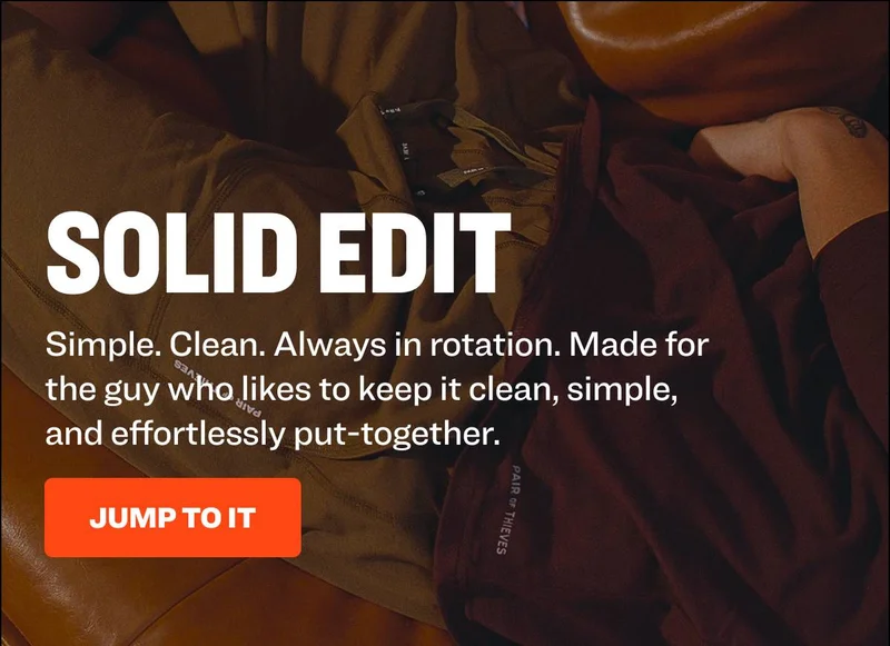 SOLID EDIT Simple. Clean. Always in rotation. Made for the guy who likes to keep it clean, simple, and effortlessly put-together. JUMP TO IT