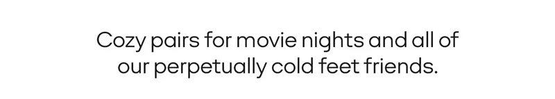 COZY PAIRS FOR MOVIE NIGHTS AND ALL OF OUR PERPETUALLY COLD FEET FRIENDS.