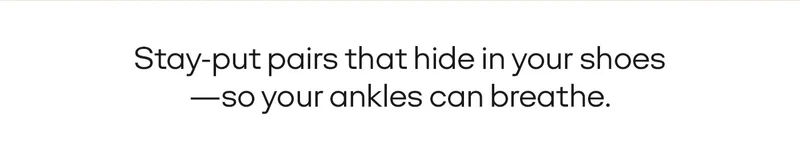 STAY-PUT PAIRS THAT HIDE IN YOUR SHOES - SO YOUR ANKLES CAN BREATHE.