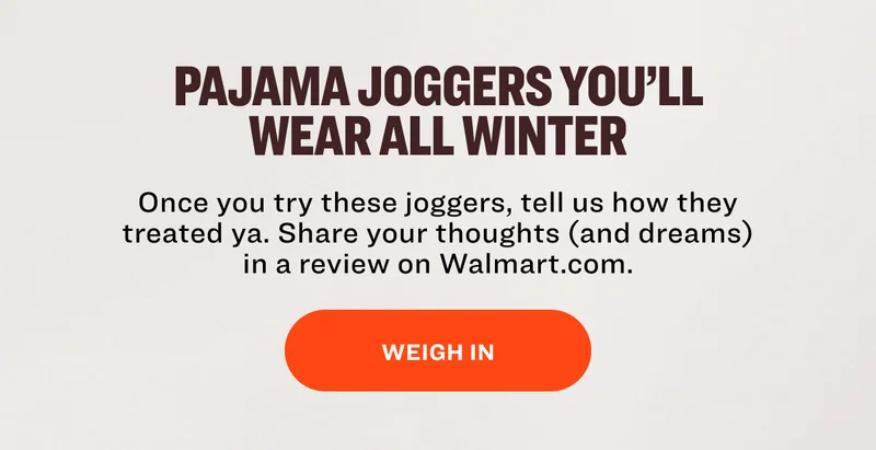 Pajama Joggers you’ll wear all winter Once you try these joggers, tell us&nbsp;how they treated ya. Share your thoughts (and&nbsp;dreams) in a review on Walmart.com. Weigh In
