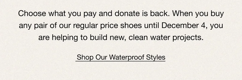 Choose what you pay and donate is back. When you buy any pair of our regular price shoes until December 4, you are helping to build new, clean water projects. Shop Our Waterproof Styles.