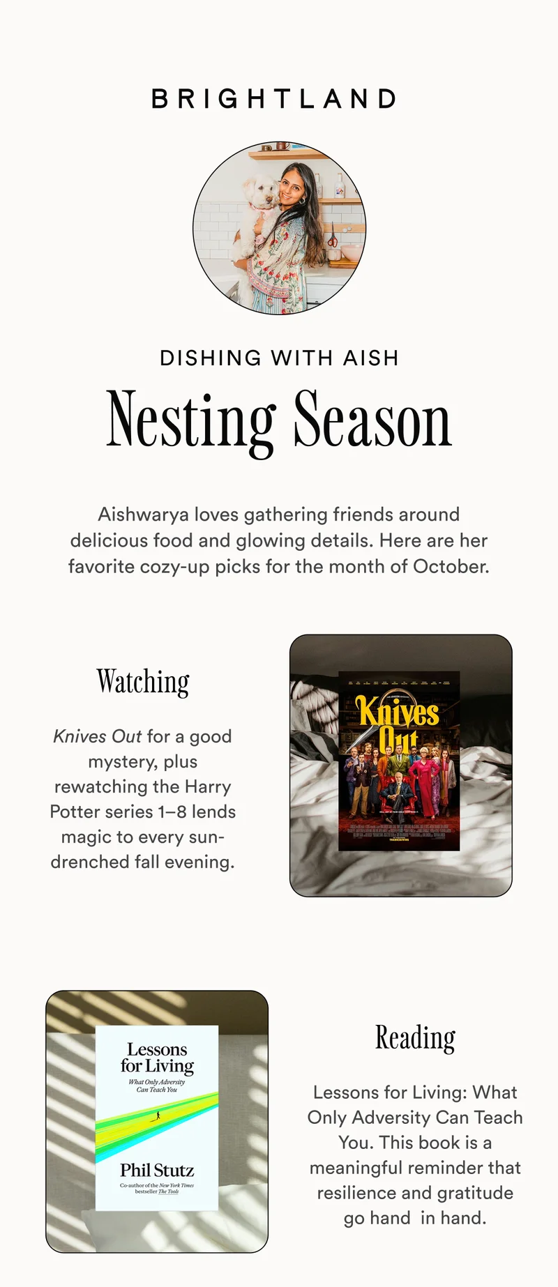 Dishing with Aish Nesting Season Aishwarya loves gathering friends around delicious food and glowing details. Here are her favorite cozy-up picks for the month of October. Watching Knives Out for a good mystery, plus rewatching the Harry Potter series 1–8 lends magic to every sun-drenched fall evening. Reading Lessons for Living: What Only Adversity Can Teach You. This book is a meaningful reminder that resilience and gratitude go hand  in hand.