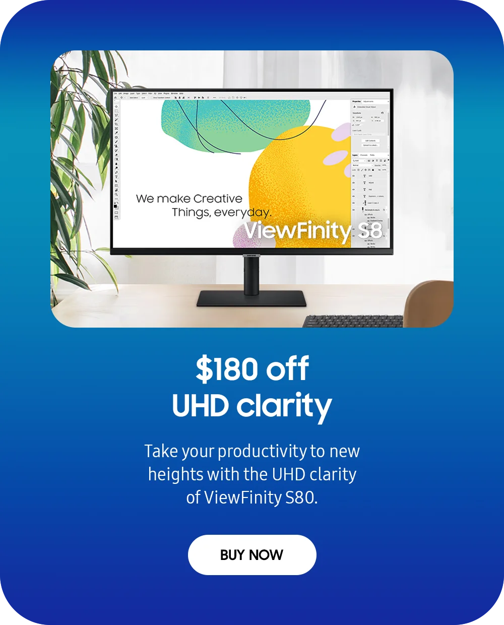 $180 off UHD clarity - Take your productivity to new heights with the UHD clarity of ViewFinity S80. - BUY NOW