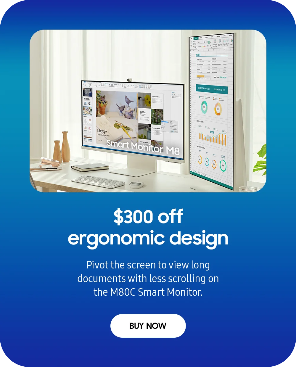 $300 off ergonomic design - Pivot the screen to view long documents with less scrolling on the M80C Smart Monitor. - BUY NOW