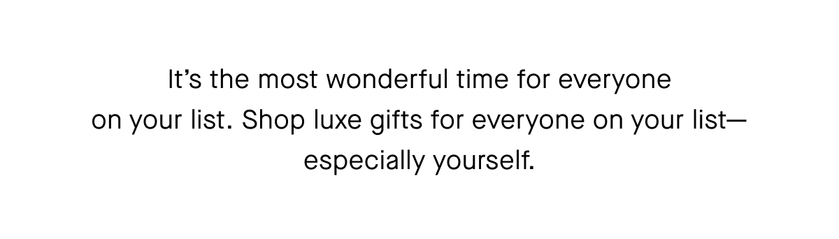 It’s the most wonderful time for everyone on your list. Shop luxe gifts for everyone on your list—especially yourself.