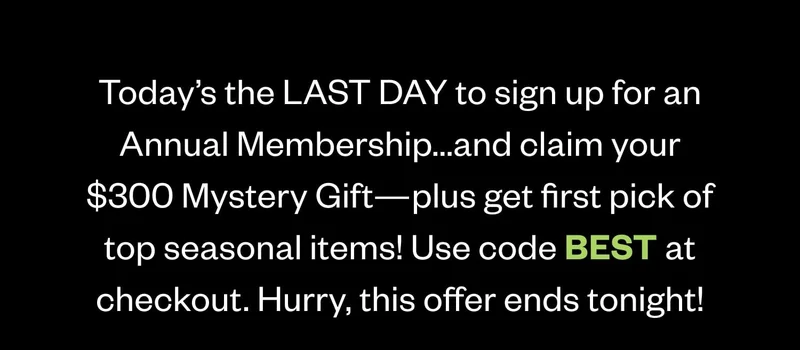 Today’s the LAST DAY to sign up for an Annual Membership...and claim your $300 Mystery Gift—plus get first pick of top seasonal items! Use code discount code at checkout. Hurry, this offer ends tonight! Today’s the LAST DAY to sign up for an Annual Membership...and claim your $300 Mystery Gift—plus get first pick of top seasonal items! Use code discount code at checkout. Hurry, this offer ends tonight!