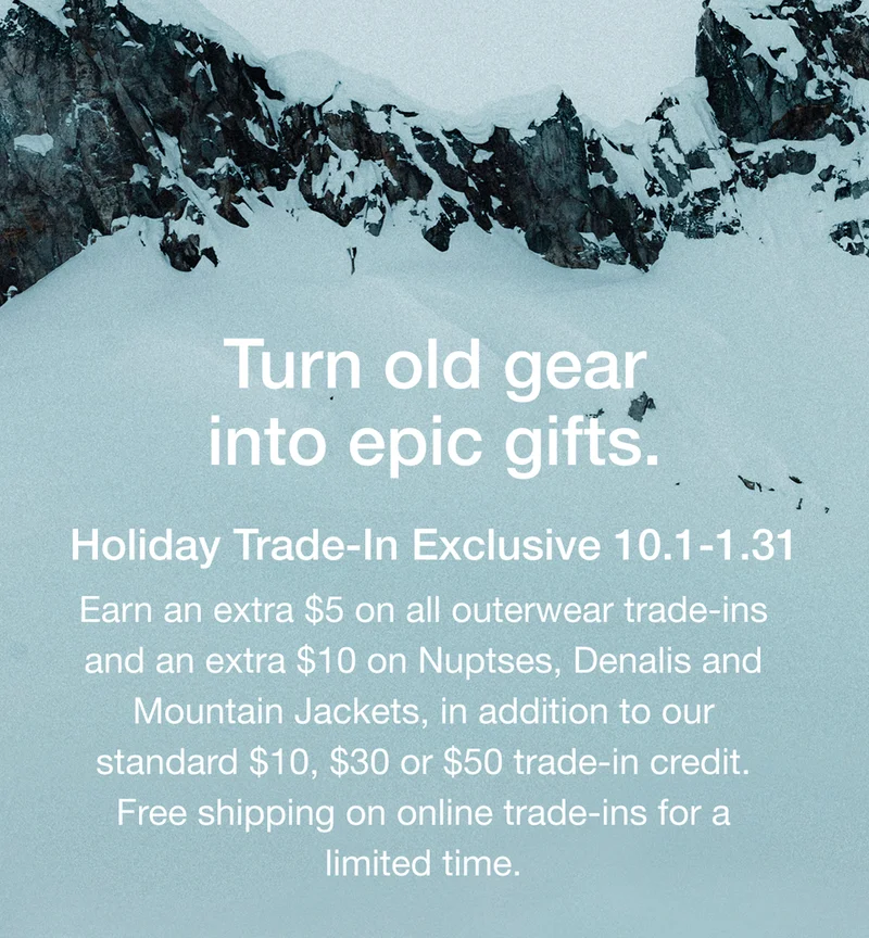 Turn old gear into epic gifts. Holiday Trade-In Exclusive 10.1-1.31 Earn an extra $5 on all outerwear trade-ins and an extra $10 on Nuptses, Denalis and Mountain Jackets, in addition to our standard $10, $30 or $50 trade-in credit. Free shipping on online trade-ins for a limited time.
