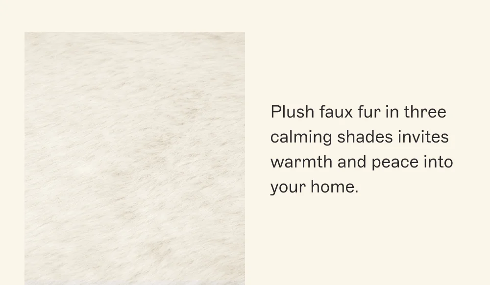 Plush faux fur in three calming shades invites warmth and peace into your home.