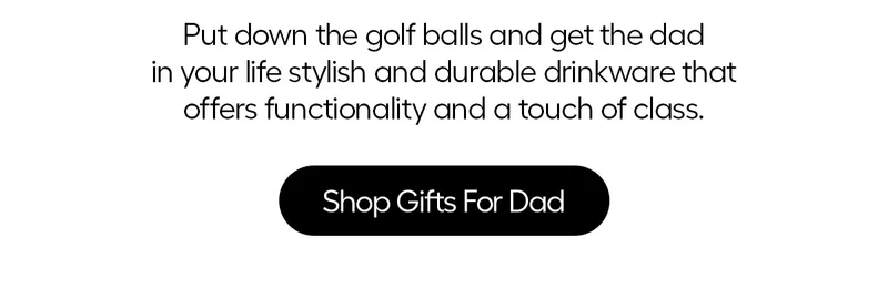 Put down the golf balls and get the dad in your life stylish and durable drinkware that offers functionality and a touch of class. Shop Gifts For Dad