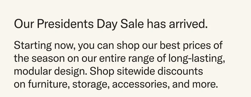 Our Presidents Day Sale has arrived. Starting now, you can shop our best prices of the season on our entire range of long-lasting, modular design. Shop sitewide discounts on furniture, storage, accessories, and more.