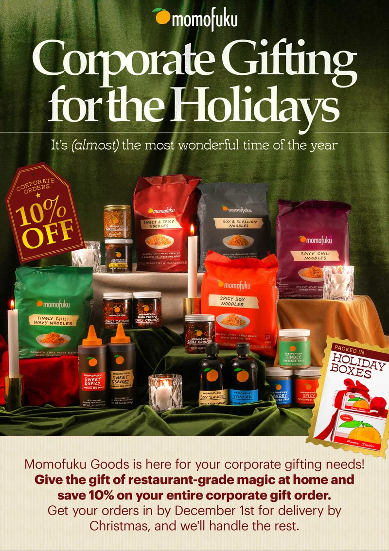 Header: CORPORATE GIFTING FOR THE HOLIDAYS Sub-header: It’s (almost) the most wonderful time of the year—and Momofuku Goods is here for your corporate gifting needs! Give the gift of restaurant-grade magic at home and save 10% on your entire corporate gift order. Get your orders in today before the holiday rush and we’ll handle the rest.