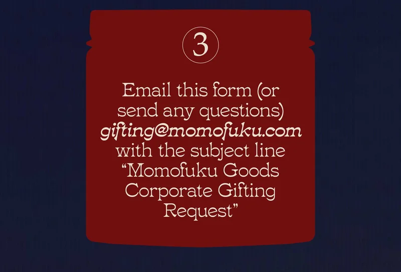 Email this form (or send any questions) to gifting@momofuku.com with the subject line “Momofuku Goods Corporate Gifting Request.”