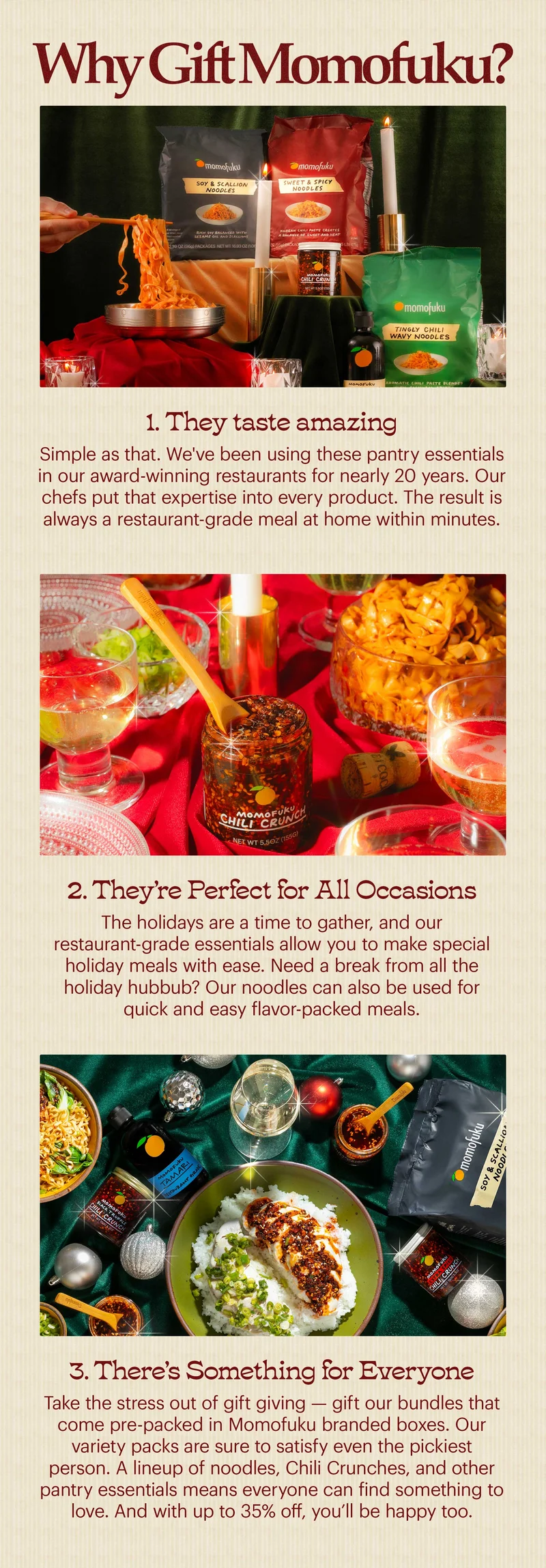 Header: WHY GIFT MOMOFUKU? 1. They Taste Amazing Simple as that. We've been using these pantry essentials in our award-winning restaurants for nearly 20 years. Our chefs put that expertise into every product. The result is always a restaurant-grade meal at home within minutes. 2. They’re Perfect for All Occasions The holidays are a time to gather, and our restaurant-grade essentials allow you to make special holiday meals with ease. Need a break from all the holiday hubbub? Our noodles can also be used for quick and easy flavor-packed meals. 3. There’s Something for Everyone Take the stress out of gift giving — gift our bundles that come pre-packed in Momofuku branded boxes. Our variety packs are sure to satisfy even the pickiest person. A lineup of noodles, Chili Crunches, and other pantry essentials means everyone can find something to love. And with up to 35% off, you’ll be happy too.