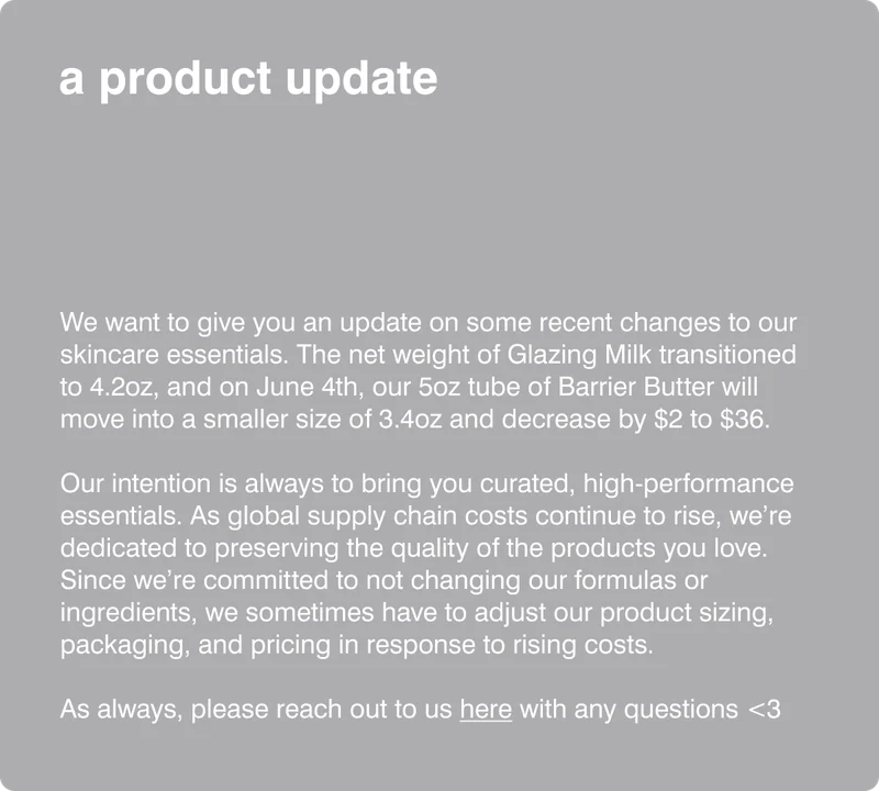 a product update We want to give you an update on some recent changes to our skincare essentials. The net weight of Glazing Milk transitioned to 4.2oz, and on June X, our 5oz tube of Barrier Butter will move into a smaller size of 3.4oz and decrease by $2 to $36. Our intention is always to bring curated, high-performance essentials to as many of you as possible. As global supply chain costs continue to rise, we're committed to preserving the quality of the products you love. While we will not compromise on our formulas and ingredients, we sometimes have to adjust product sizing, packaging, and pricing. As always, please reach out to us here with any questions <3