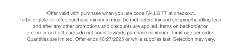 *Offer valid with purchase when you use code discount code at checkout.  To be eligible for offer, purchase minimum must be met before tax and shipping/handling fees  and after any other promotions and discounts are applied. Items on backorder or  pre-order and gift cards do not count towards purchase minimum.  Limit one per order.  Quantities are limited. Offer ends 10/27/2025 or while supplies last. Selection may vary.