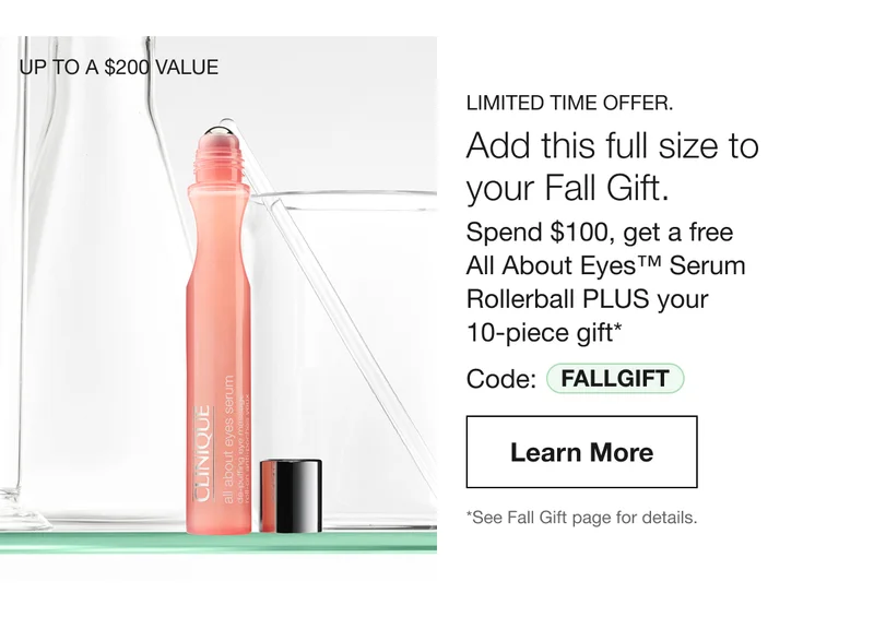 UP TO A $200 VALUE  | LIMITED TIME OFFER. | Add this full size to your Fall Gift. Spend $100, get a free All About Eyes™ Serum Rollerball PLUS your 10-piece gift* Code: discount code | Learn More | *See Fall Gift page for details.