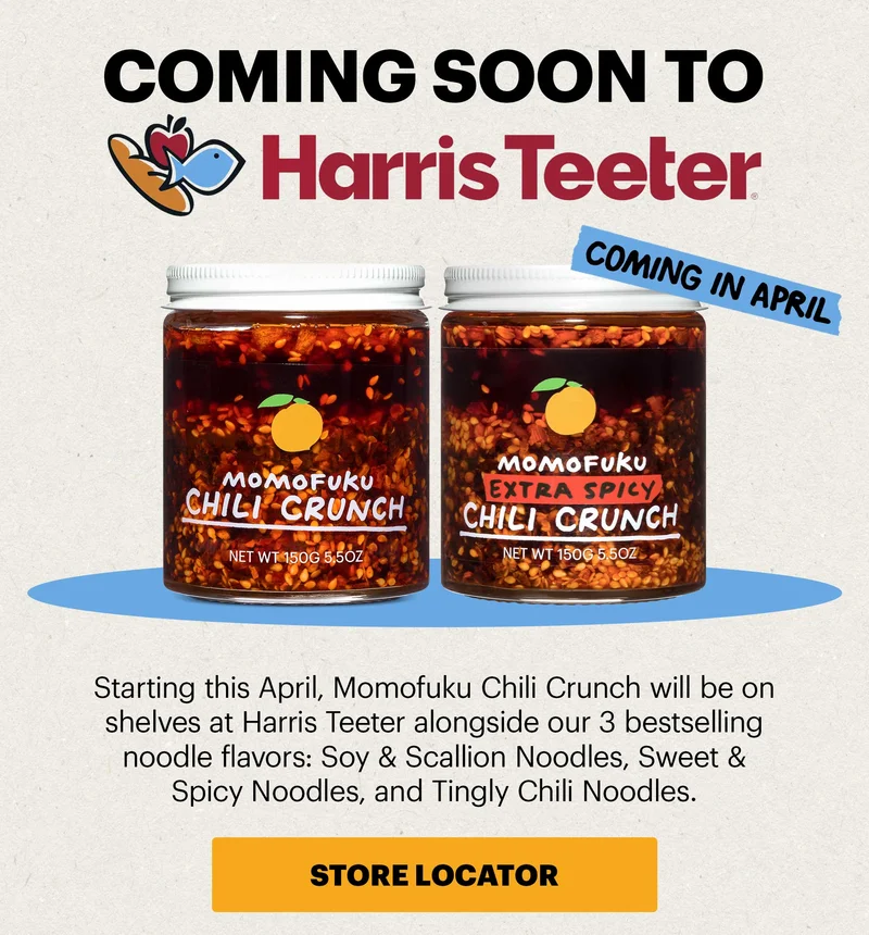 Header: COMING SOON TO HARRIS TEETER Sub-header: Starting this April, Momofuku Chili Crunch will be on shelves at Harris Teeter alongside our 3 bestselling noodle flavors: Soy & Scallion Noodles, Sweet & Spicy Noodles, and Tingly Chili Noodles.   Original Chili Crunch and Extra Spicy Chili Crunch  CTA: STORE LOCATOR