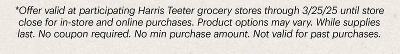 *Offer valid at participating Harris Teeter grocery stores through 3/25/25 until store close for in-store and online purchases. Product options may vary. While supplies last. No coupon required. No min purchase amount. Not valid for past purchases.