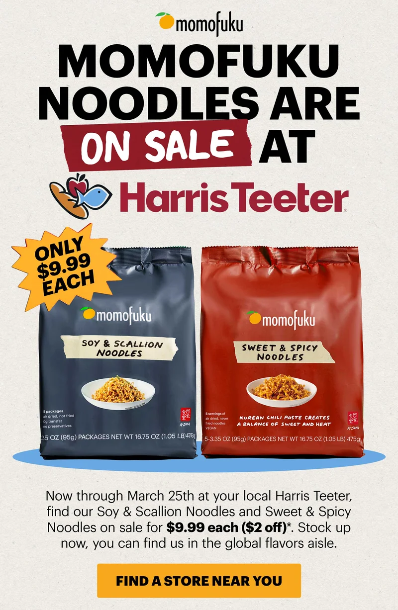 Header: Momofuku Noodles are ON SALE at Harris Teeter. ONLY $9.99 EACH. Now through March 25th at your local Harris Teeter, find our Soy & Scallion Noodles and Sweet & Spicy Noodles on sale for $9.99 each ($2 off)*. Stock up now, you can find us in the global flavors aisle.  CTA: FIND A STORE NEAR YOU