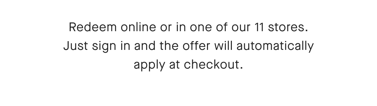 Redeem online or in one of our 11 stores. Just sign in and the offer will automatically apply at checkout.