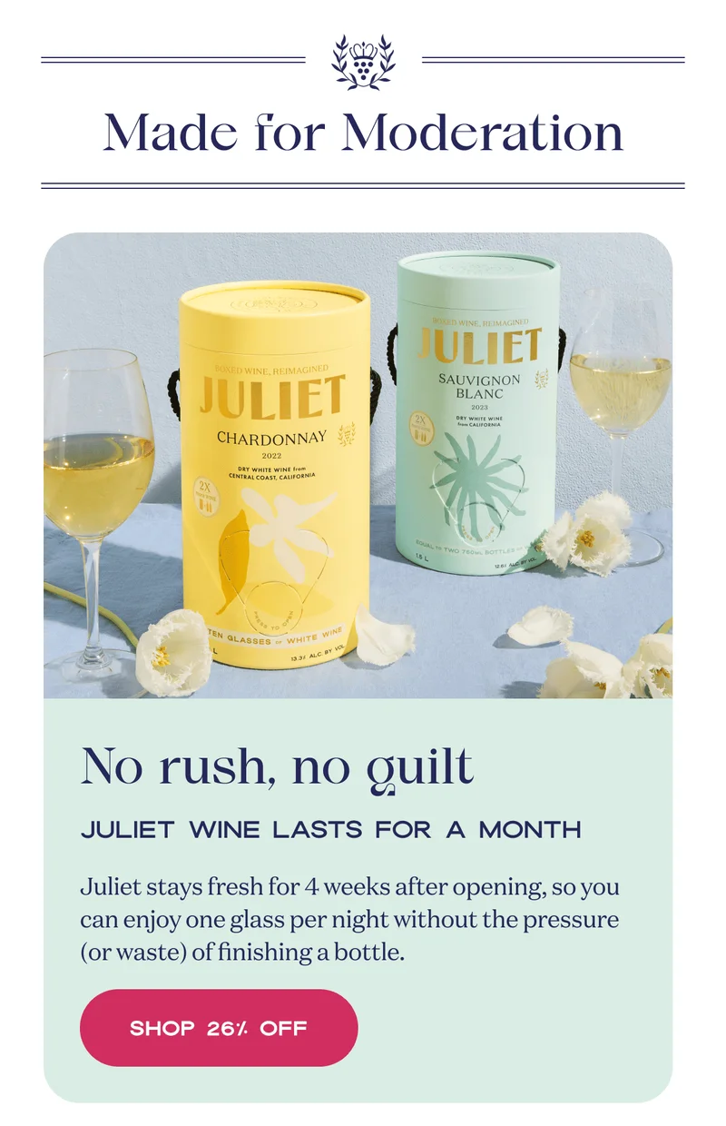 Made for Moderation | No rush, no guilt | Juliet Wine lasts for a month | Juliet stays fresh for 4 weeks after opening, so you can enjoy one glass per night without the pressure (or waste) of finishing a bottle. | Shop 25% Off