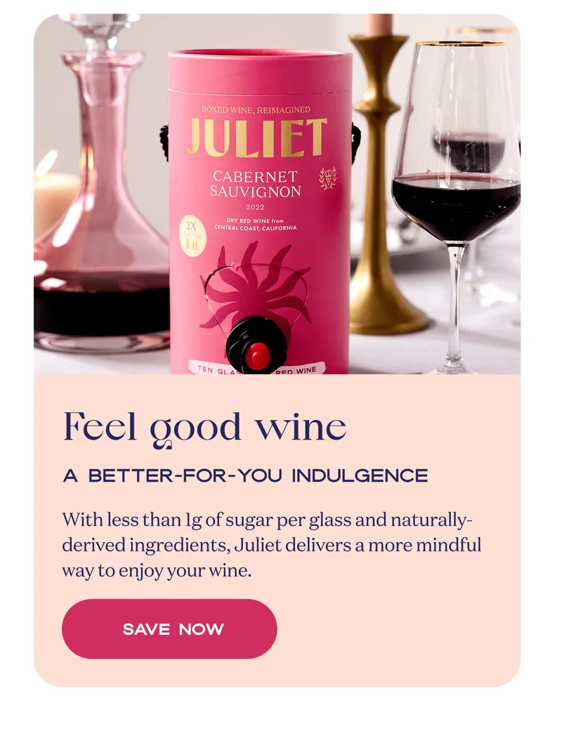 Feel good wine | A better-for-you indulgence | With less than 1g of sugar per glass and naturally-derived ingredients, Juliet delivers a more mindful way to enjoy your wine. | Save now