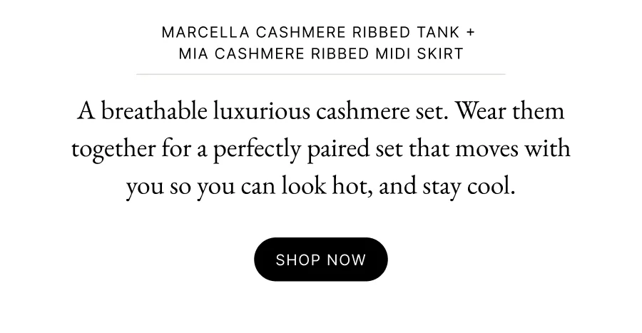 Marcella cashmere ribbed tank +  mia cashmere ribbed midi skirt A breathable luxurious cashmere set. Wear them together for a perfectly paired set that moves with you so you can look hot, and stay cool.
