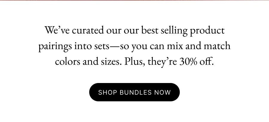 We’ve curated our our best selling product pairings into sets—so you can mix and match colors and sizes. Plus, they’re 30% off.