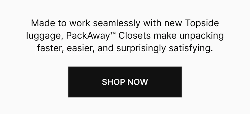Made to work seamlessly with new Topside luggage, PackAway™ Closets make unpacking faster, easier, and surprisingly satisfying.