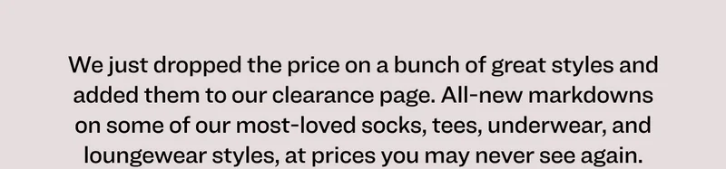 We just dropped the price on a bunch of great styles and added them to our clearance page. All-new markdowns on some of our most-loved socks, tees, underwear, and loungewear styles, at prices you may never see again.