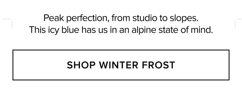 PEAK PERFECTION, FROM STUDIO TO SLOPES. THIS ICY BLUE HAS US IN AN ALPINE STATE OF MIND. SHOP WINTER FROST
